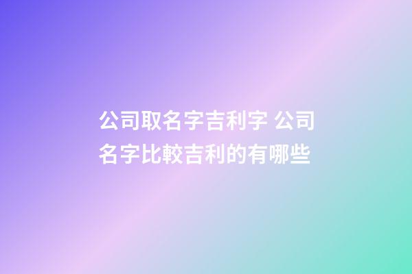 公司取名字吉利字 公司名字比較吉利的有哪些